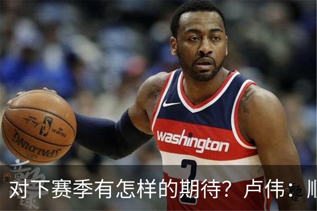 对下赛季有怎样的期待？卢伟：顺其自然 我们还有很大提升空间